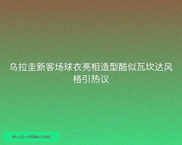 乌拉圭新客场球衣亮相造型酷似瓦坎达风格引热议