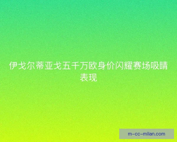 伊戈尔蒂亚戈五千万欧身价闪耀赛场吸睛表现