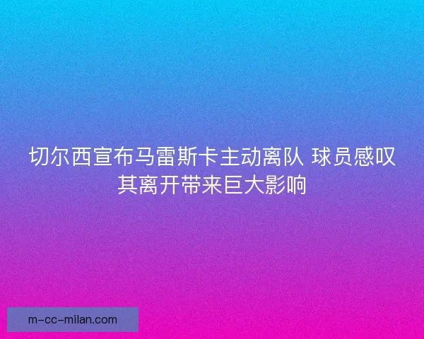 切尔西宣布马雷斯卡主动离队 球员感叹其离开带来巨大影响 切尔西宣布马雷斯卡主动离队 球员感叹其离开带来巨大影响