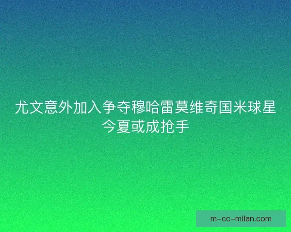 尤文意外加入争夺穆哈雷莫维奇国米球星今夏或成抢手 尤文意外加入争夺穆哈雷莫维奇国米球星今夏或成抢手