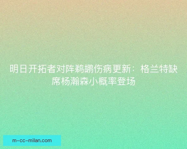 明日开拓者对阵鹈鹕伤病更新:格兰特缺席杨瀚森小概率登场 明日开拓者对阵鹈鹕伤病更新:格兰特缺席杨瀚森小概率登场