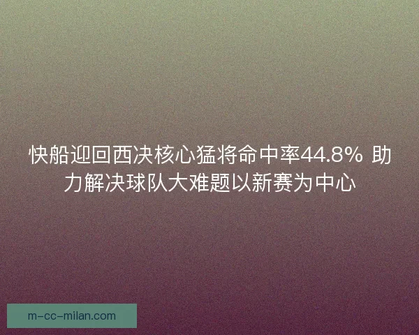 快船迎回西决核心猛将命中率44.8% 助力解决球队大难题以新赛为中心 快船迎回西决核心猛将命中率44.8% 助力解决球队大难题以新赛为中心
