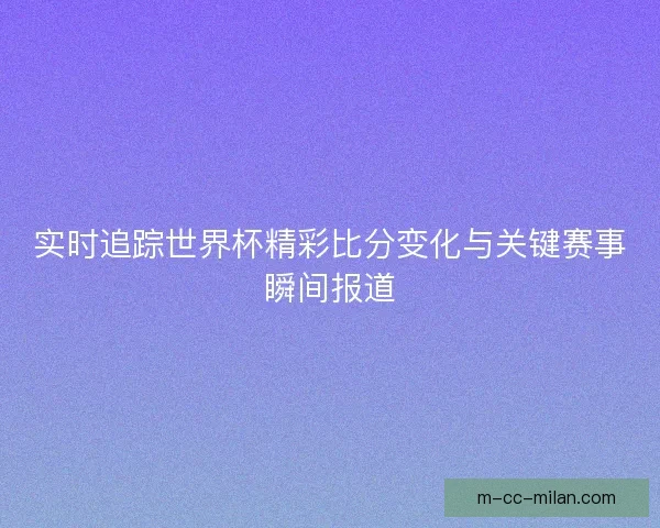 实时追踪世界杯精彩比分变化与关键赛事瞬间报道