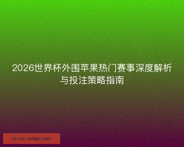 2026世界杯外围苹果热门赛事深度解析与投注策略指南 2026世界杯外围苹果热门赛事深度解析与投注策略指南