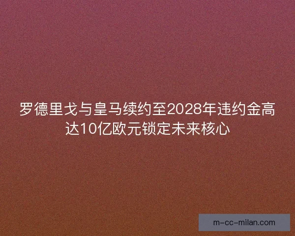 罗德里戈与皇马续约至2028年违约金高达10亿欧元锁定未来核心 罗德里戈与皇马续约至2028年违约金高达10亿欧元锁定未来核心